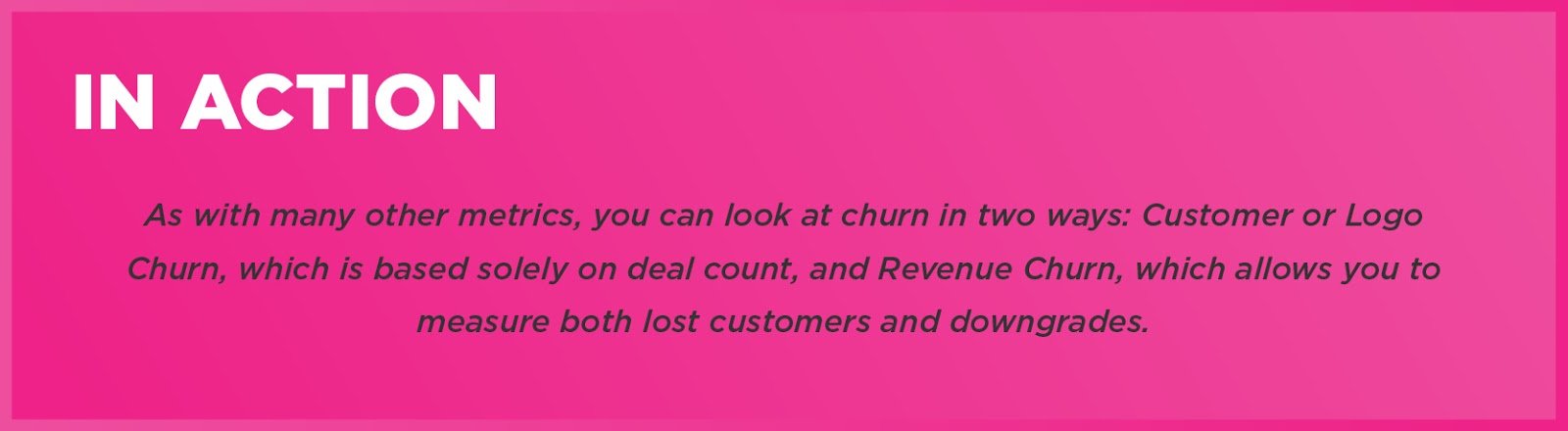 In Action: As with many other metrics, you can look at churn in two ways: Customer or Logo Churn, which is based solely on deal count, and Revenue Churn, which allows you to measure both lost customers and downgrades. 