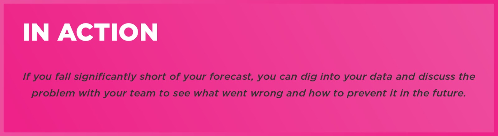 In Action: If you fall significantly short of your forecast, you can dig into your data and discuss the problem with your team to see what went wrong and how to prevent it in the future. 